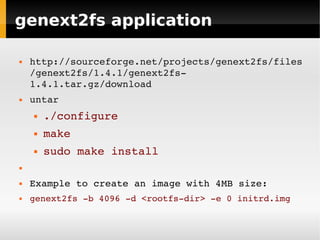 genext2fs application

   http://sourceforge.net/projects/genext2fs/files
    /genext2fs/1.4.1/genext2fs­
    1.4.1.tar.gz/download
   untar
       ./configure
       make
       sudo make install



   Example to create an image with 4MB size:
   genext2fs ­b 4096 ­d <rootfs­dir> ­e 0 initrd.img
 
