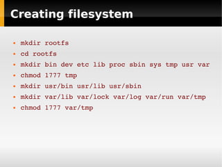 Creating filesystem

   mkdir rootfs
   cd rootfs
   mkdir bin dev etc lib proc sbin sys tmp usr var
   chmod 1777 tmp
   mkdir usr/bin usr/lib usr/sbin
   mkdir var/lib var/lock var/log var/run var/tmp
   chmod 1777 var/tmp
 