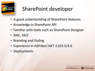SharePoint developer
•   A good understanding of SharePoint features
•   Knowledge in SharePoint API
•   Familiar with tools such as SharePoint Designer
•   XML, XSLT
•   Branding and Styling
•   Experience in ASP.Net/.NET 2.0/3.5/4.0
•   Deployments
 