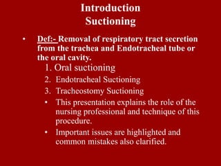 Introduction
Suctioning
• Def:- Removal of respiratory tract secretion
from the trachea and Endotracheal tube or
the oral cavity.
1. Oral suctioning
2. Endotracheal Suctioning
3. Tracheostomy Suctioning
• This presentation explains the role of the
nursing professional and technique of this
procedure.
• Important issues are highlighted and
common mistakes also clarified.
 