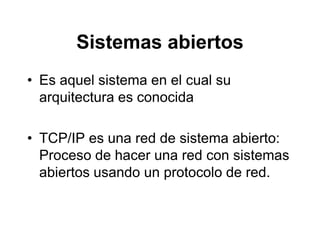 Sistemas abiertos
• Es aquel sistema en el cual su
arquitectura es conocida
• TCP/IP es una red de sistema abierto:
Proceso de hacer una red con sistemas
abiertos usando un protocolo de red.
 