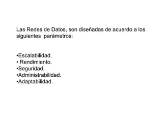 Las Redes de Datos, son diseñadas de acuerdo a los
siguientes parámetros:
•Escalabilidad.
• Rendimiento.
•Seguridad.
•Administrabilidad.
•Adaptabilidad.
 