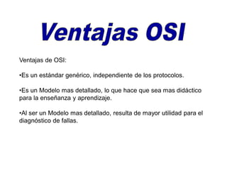 Ventajas de OSI:
•Es un estándar genérico, independiente de los protocolos.
•Es un Modelo mas detallado, lo que hace que sea mas didáctico
para la enseñanza y aprendizaje.
•Al ser un Modelo mas detallado, resulta de mayor utilidad para el
diagnóstico de fallas.
 
