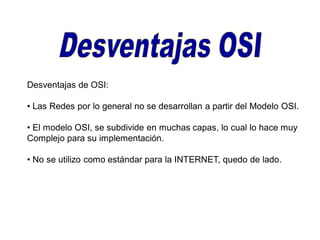 Desventajas de OSI:
• Las Redes por lo general no se desarrollan a partir del Modelo OSI.
• El modelo OSI, se subdivide en muchas capas, lo cual lo hace muy
Complejo para su implementación.
• No se utilizo como estándar para la INTERNET, quedo de lado.
 
