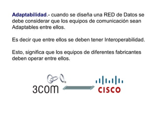 Adaptabilidad.- cuando se diseña una RED de Datos se
debe considerar que los equipos de comunicación sean
Adaptables entre ellos.
Es decir que entre ellos se deben tener Interoperabilidad.
Esto, significa que los equipos de diferentes fabricantes
deben operar entre ellos.
 