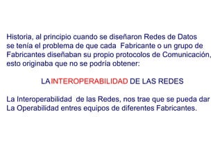 Historia, al principio cuando se diseñaron Redes de Datos
se tenía el problema de que cada Fabricante o un grupo de
Fabricantes diseñaban su propio protocolos de Comunicación,
esto originaba que no se podría obtener:
LAINTEROPERABILIDAD DE LAS REDES
La Interoperabilidad de las Redes, nos trae que se pueda dar
La Operabilidad entres equipos de diferentes Fabricantes.
 