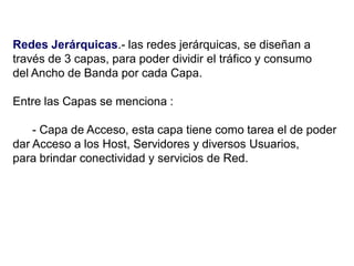 Redes Jerárquicas.- las redes jerárquicas, se diseñan a
través de 3 capas, para poder dividir el tráfico y consumo
del Ancho de Banda por cada Capa.
Entre las Capas se menciona :
- Capa de Acceso, esta capa tiene como tarea el de poder
dar Acceso a los Host, Servidores y diversos Usuarios,
para brindar conectividad y servicios de Red.
 