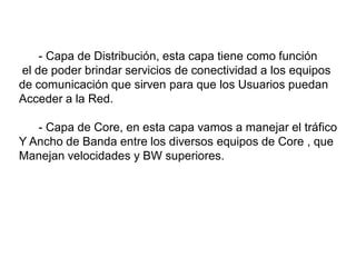 - Capa de Distribución, esta capa tiene como función
el de poder brindar servicios de conectividad a los equipos
de comunicación que sirven para que los Usuarios puedan
Acceder a la Red.
- Capa de Core, en esta capa vamos a manejar el tráfico
Y Ancho de Banda entre los diversos equipos de Core , que
Manejan velocidades y BW superiores.
 