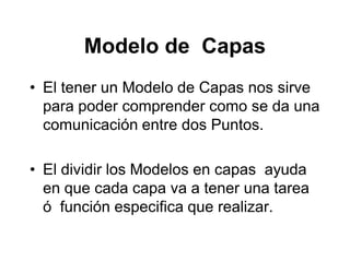 Modelo de Capas
• El tener un Modelo de Capas nos sirve
para poder comprender como se da una
comunicación entre dos Puntos.
• El dividir los Modelos en capas ayuda
en que cada capa va a tener una tarea
ó función especifica que realizar.
 