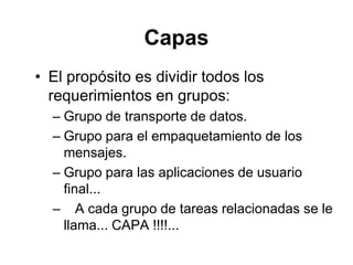 Capas
• El propósito es dividir todos los
requerimientos en grupos:
– Grupo de transporte de datos.
– Grupo para el empaquetamiento de los
mensajes.
– Grupo para las aplicaciones de usuario
final...
– A cada grupo de tareas relacionadas se le
llama... CAPA !!!!...
 
