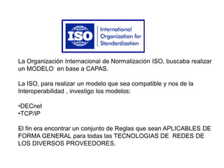 La Organización Internacional de Normalización ISO, buscaba realizar
un MODELO en base a CAPAS.
La ISO, para realizar un modelo que sea compatible y nos de la
Interoperabilidad , investigo los modelos:
•DECnet
•TCP/IP
El fin era encontrar un conjunto de Reglas que sean APLICABLES DE
FORMA GENERAL para todas las TECNOLOGIAS DE REDES DE
LOS DIVERSOS PROVEEDORES.
 