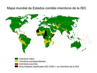 miembros natos
miembros correspondientes
miembros suscritos
otros Estados clasificados ISO 3166-1, no miembros de la ISO
Mapa mundial de Estados comités miembros de la ISO
 