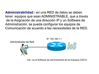 Administrabilidad.- en una RED de datos se deben
tener equipos que sean ADMINISTRABLE, que a través
de la Asignación de una dirección IP y un Software de
Administración, se pueda configurar los equipos de
Comunicación de acuerdo a las necesidades de la RED.
Administrador de Red
IP: 192.168.1.1
IoS.- es el Software de administración de los Equipos CISCO.
 