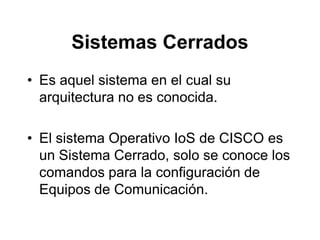 Sistemas Cerrados
• Es aquel sistema en el cual su
arquitectura no es conocida.
• El sistema Operativo IoS de CISCO es
un Sistema Cerrado, solo se conoce los
comandos para la configuración de
Equipos de Comunicación.
 