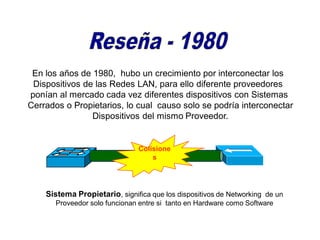 En los años de 1980, hubo un crecimiento por interconectar los
Dispositivos de las Redes LAN, para ello diferente proveedores
ponían al mercado cada vez diferentes dispositivos con Sistemas
Cerrados o Propietarios, lo cual causo solo se podría interconectar
Dispositivos del mismo Proveedor.
Colisione
s
Sistema Propietario, significa que los dispositivos de Networking de un
Proveedor solo funcionan entre si tanto en Hardware como Software
 