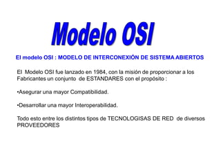 El modelo OSI : MODELO DE INTERCONEXIÓN DE SISTEMA ABIERTOS
El Modelo OSI fue lanzado en 1984, con la misión de proporcionar a los
Fabricantes un conjunto de ESTANDARES con el propósito :
•Asegurar una mayor Compatibilidad.
•Desarrollar una mayor Interoperabilidad.
Todo esto entre los distintos tipos de TECNOLOGISAS DE RED de diversos
PROVEEDORES
 