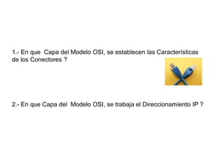 1.- En que Capa del Modelo OSI, se establecen las Características
de los Conectores ?
2.- En que Capa del Modelo OSI, se trabaja el Direccionamiento IP ?
 