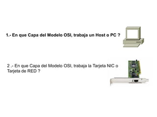 1.- En que Capa del Modelo OSI, trabaja un Host o PC ?
2 .- En que Capa del Modelo OSI, trabaja la Tarjeta NIC o
Tarjeta de RED ?
 