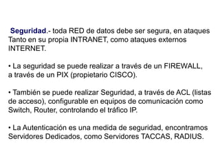 Seguridad.- toda RED de datos debe ser segura, en ataques
Tanto en su propia INTRANET, como ataques externos
INTERNET.
• La seguridad se puede realizar a través de un FIREWALL,
a través de un PIX (propietario CISCO).
• También se puede realizar Seguridad, a través de ACL (listas
de acceso), configurable en equipos de comunicación como
Switch, Router, controlando el tráfico IP.
• La Autenticación es una medida de seguridad, encontramos
Servidores Dedicados, como Servidores TACCAS, RADIUS.
 