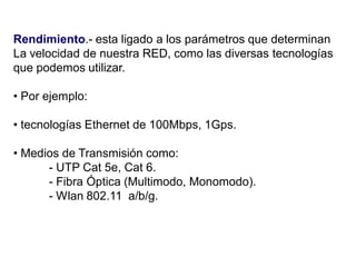 Rendimiento.- esta ligado a los parámetros que determinan
La velocidad de nuestra RED, como las diversas tecnologías
que podemos utilizar.
• Por ejemplo:
• tecnologías Ethernet de 100Mbps, 1Gps.
• Medios de Transmisión como:
- UTP Cat 5e, Cat 6.
- Fibra Óptica (Multimodo, Monomodo).
- Wlan 802.11 a/b/g.
 