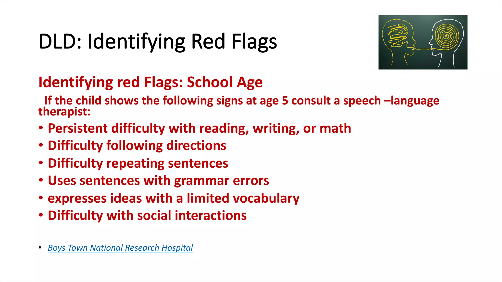 DLD: Identifying Red Flags
Identifying red Flags: School Age
If the child shows the following signs at age 5 consult a speech –language
therapist:
• Persistent difficulty with reading, writing, or math
• Difficulty following directions
• Difficulty repeating sentences
• Uses sentences with grammar errors
• expresses ideas with a limited vocabulary
• Difficulty with social interactions
• Boys Town National Research Hospital
 