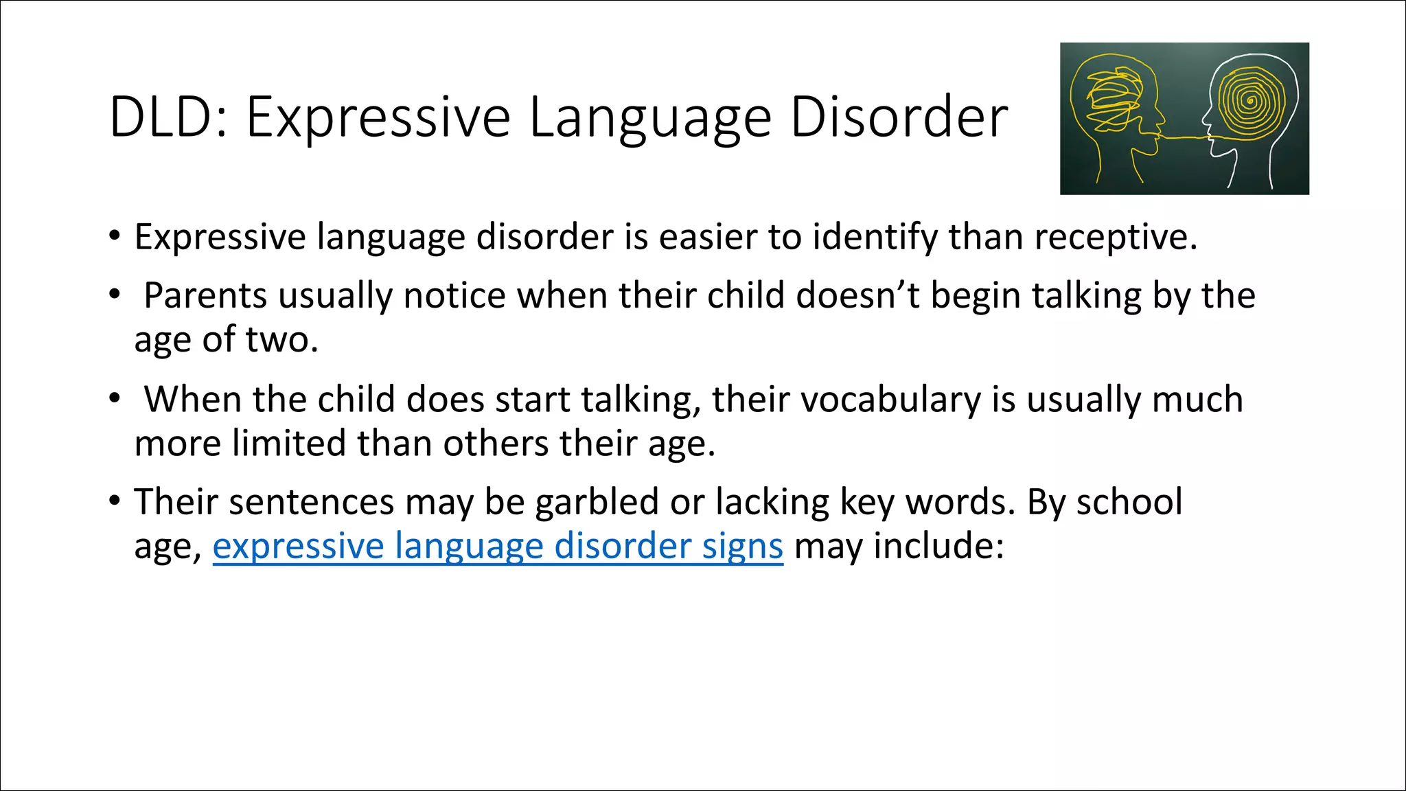 DLD: Expressive Language Disorder
• Expressive language disorder is easier to identify than receptive.
• Parents usually notice when their child doesn’t begin talking by the
age of two.
• When the child does start talking, their vocabulary is usually much
more limited than others their age.
• Their sentences may be garbled or lacking key words. By school
age, expressive language disorder signs may include:
 