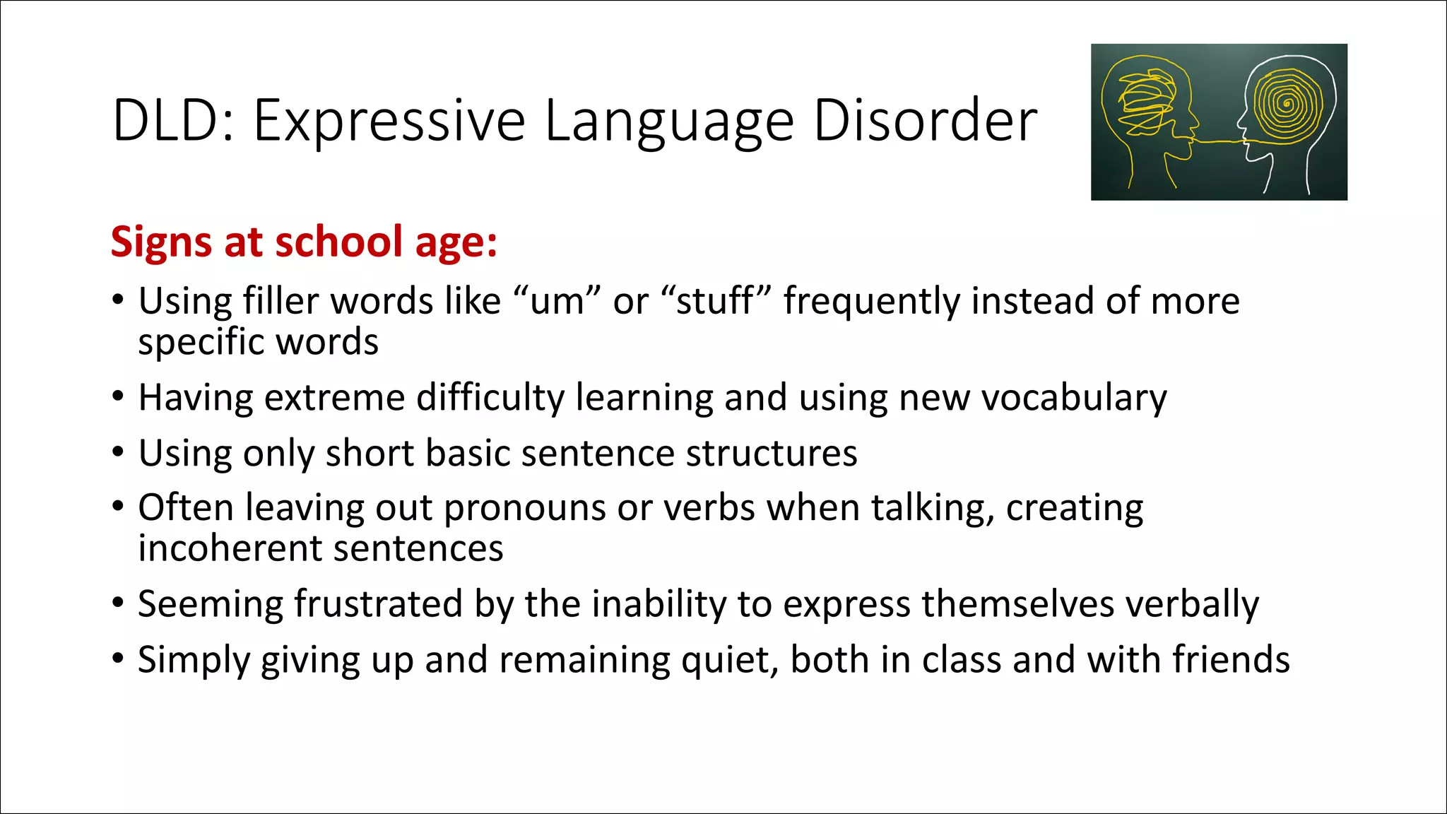 DLD: Expressive Language Disorder
Signs at school age:
• Using filler words like “um” or “stuff” frequently instead of more
specific words
• Having extreme difficulty learning and using new vocabulary
• Using only short basic sentence structures
• Often leaving out pronouns or verbs when talking, creating
incoherent sentences
• Seeming frustrated by the inability to express themselves verbally
• Simply giving up and remaining quiet, both in class and with friends
 