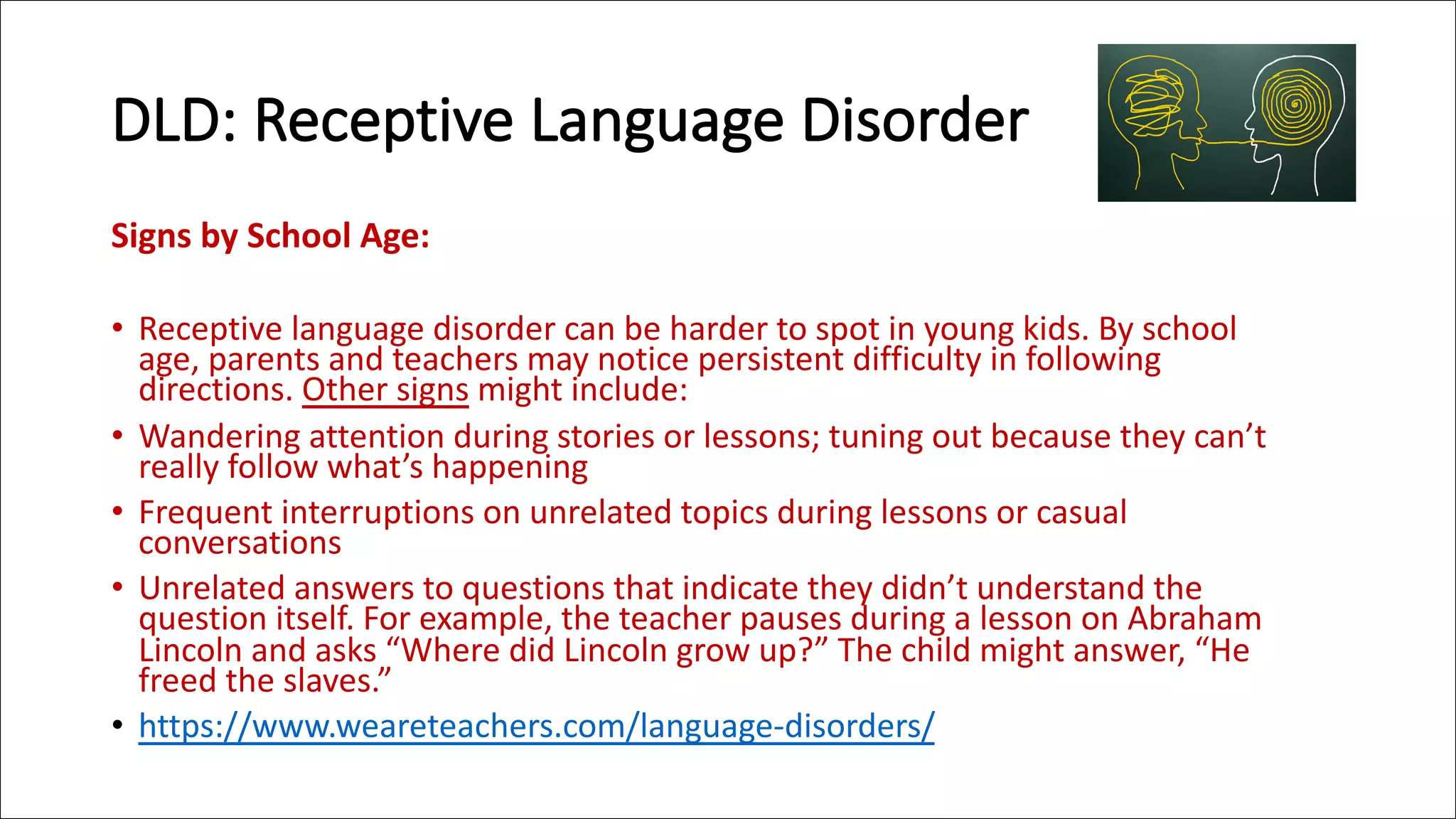 DLD: Receptive Language Disorder
Signs by School Age:
• Receptive language disorder can be harder to spot in young kids. By school
age, parents and teachers may notice persistent difficulty in following
directions. Other signs might include:
• Wandering attention during stories or lessons; tuning out because they can’t
really follow what’s happening
• Frequent interruptions on unrelated topics during lessons or casual
conversations
• Unrelated answers to questions that indicate they didn’t understand the
question itself. For example, the teacher pauses during a lesson on Abraham
Lincoln and asks “Where did Lincoln grow up?” The child might answer, “He
freed the slaves.”
• https://www.weareteachers.com/language-disorders/
 