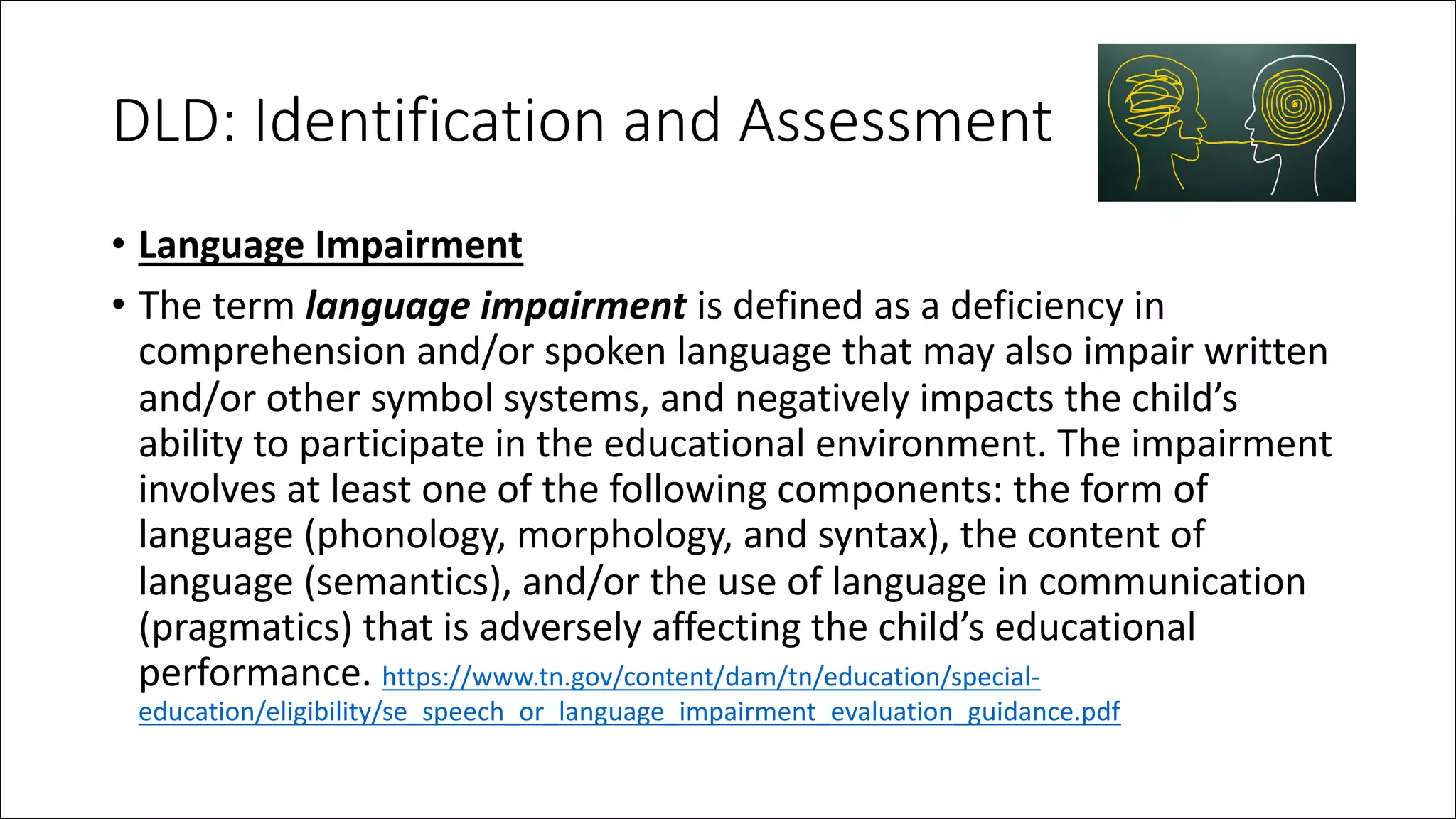 DLD: Identification and Assessment
• Language Impairment
• The term language impairment is defined as a deficiency in
comprehension and/or spoken language that may also impair written
and/or other symbol systems, and negatively impacts the child’s
ability to participate in the educational environment. The impairment
involves at least one of the following components: the form of
language (phonology, morphology, and syntax), the content of
language (semantics), and/or the use of language in communication
(pragmatics) that is adversely affecting the child’s educational
performance. https://www.tn.gov/content/dam/tn/education/special-
education/eligibility/se_speech_or_language_impairment_evaluation_guidance.pdf
 