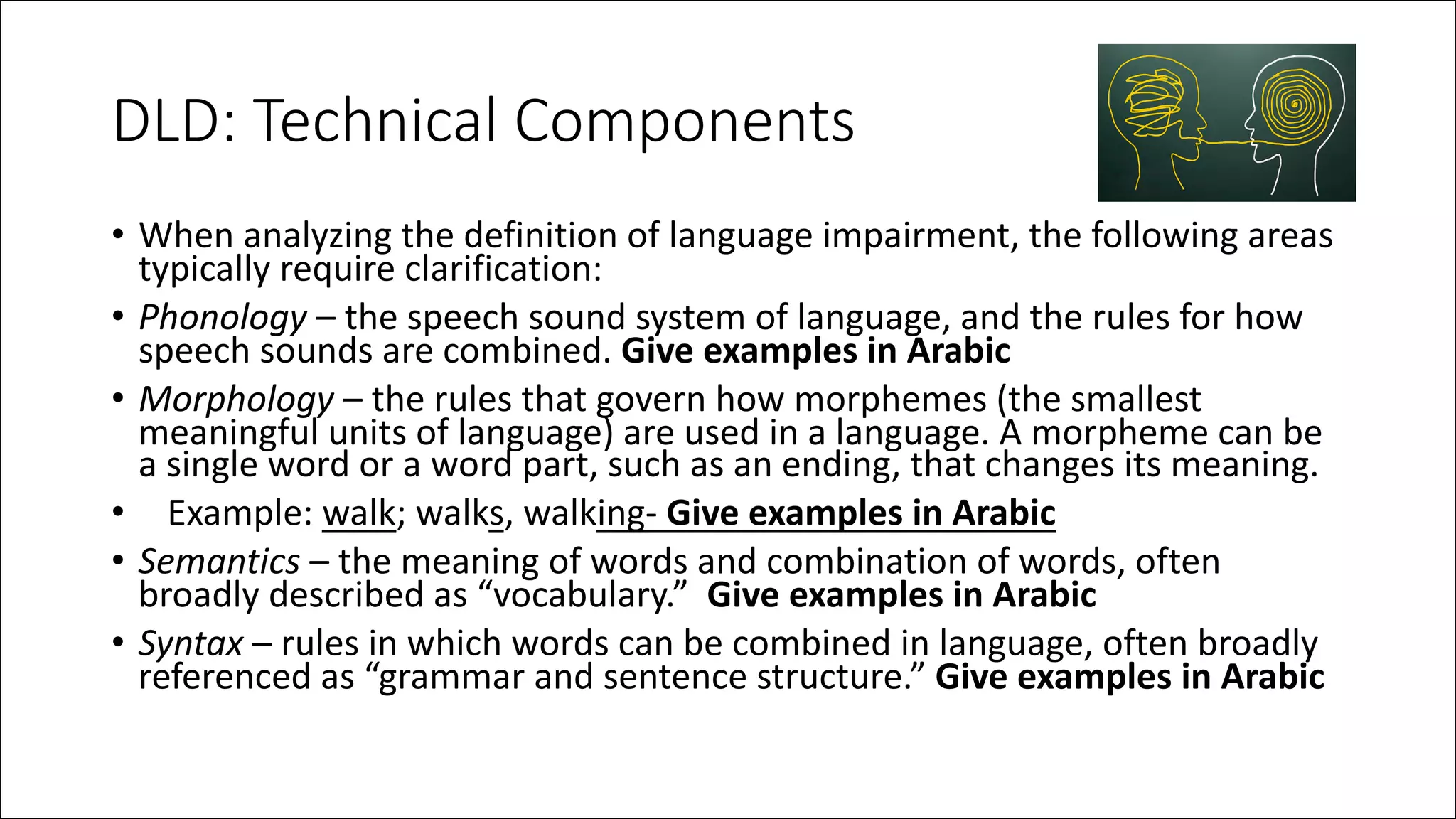 DLD: Technical Components
• When analyzing the definition of language impairment, the following areas
typically require clarification:
• Phonology – the speech sound system of language, and the rules for how
speech sounds are combined. Give examples in Arabic
• Morphology – the rules that govern how morphemes (the smallest
meaningful units of language) are used in a language. A morpheme can be
a single word or a word part, such as an ending, that changes its meaning.
• Example: walk; walks, walking- Give examples in Arabic
• Semantics – the meaning of words and combination of words, often
broadly described as “vocabulary.” Give examples in Arabic
• Syntax – rules in which words can be combined in language, often broadly
referenced as “grammar and sentence structure.” Give examples in Arabic
 