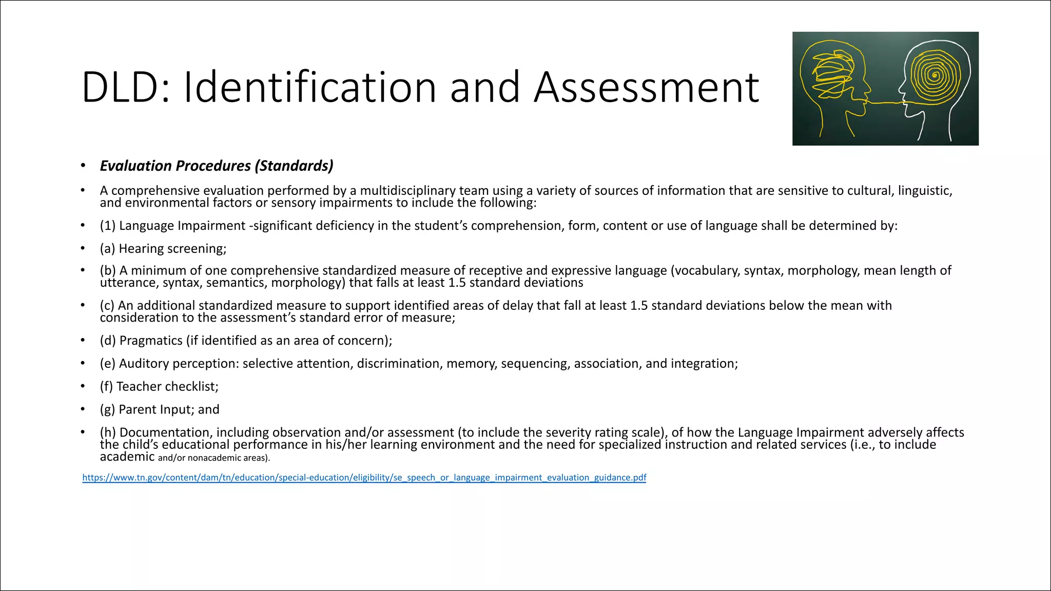 DLD: Identification and Assessment
• Evaluation Procedures (Standards)
• A comprehensive evaluation performed by a multidisciplinary team using a variety of sources of information that are sensitive to cultural, linguistic,
and environmental factors or sensory impairments to include the following:
• (1) Language Impairment -significant deficiency in the student’s comprehension, form, content or use of language shall be determined by:
• (a) Hearing screening;
• (b) A minimum of one comprehensive standardized measure of receptive and expressive language (vocabulary, syntax, morphology, mean length of
utterance, syntax, semantics, morphology) that falls at least 1.5 standard deviations
• (c) An additional standardized measure to support identified areas of delay that fall at least 1.5 standard deviations below the mean with
consideration to the assessment’s standard error of measure;
• (d) Pragmatics (if identified as an area of concern);
• (e) Auditory perception: selective attention, discrimination, memory, sequencing, association, and integration;
• (f) Teacher checklist;
• (g) Parent Input; and
• (h) Documentation, including observation and/or assessment (to include the severity rating scale), of how the Language Impairment adversely affects
the child’s educational performance in his/her learning environment and the need for specialized instruction and related services (i.e., to include
academic and/or nonacademic areas).
https://www.tn.gov/content/dam/tn/education/special-education/eligibility/se_speech_or_language_impairment_evaluation_guidance.pdf
 