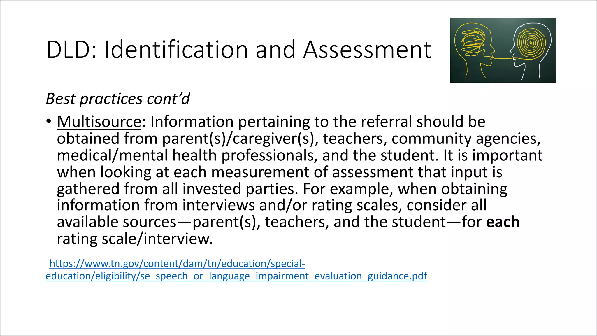 DLD: Identification and Assessment
Best practices cont’d
• Multisource: Information pertaining to the referral should be
obtained from parent(s)/caregiver(s), teachers, community agencies,
medical/mental health professionals, and the student. It is important
when looking at each measurement of assessment that input is
gathered from all invested parties. For example, when obtaining
information from interviews and/or rating scales, consider all
available sources—parent(s), teachers, and the student—for each
rating scale/interview.
https://www.tn.gov/content/dam/tn/education/special-
education/eligibility/se_speech_or_language_impairment_evaluation_guidance.pdf
 