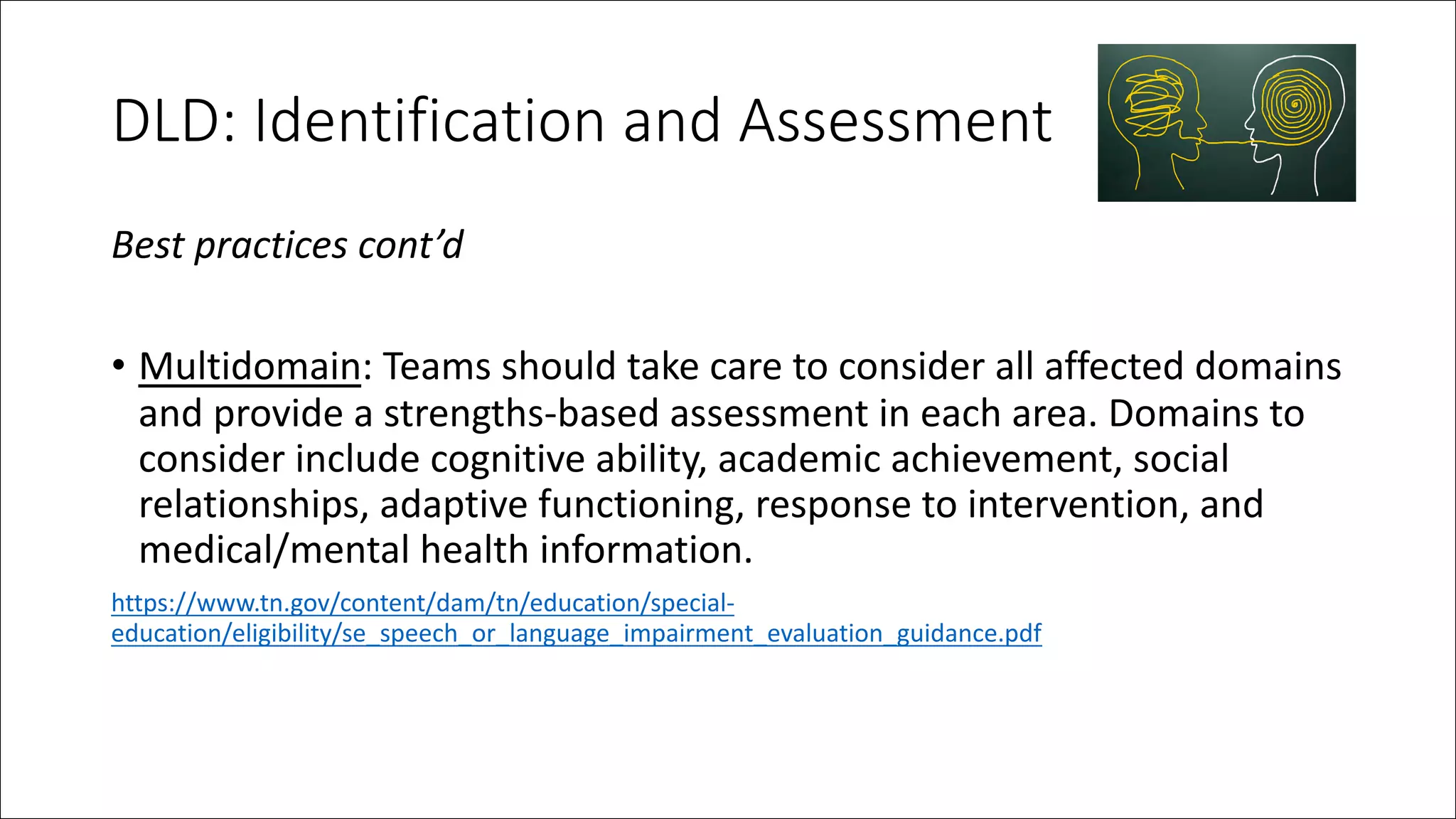 DLD: Identification and Assessment
Best practices cont’d
• Multidomain: Teams should take care to consider all affected domains
and provide a strengths-based assessment in each area. Domains to
consider include cognitive ability, academic achievement, social
relationships, adaptive functioning, response to intervention, and
medical/mental health information.
https://www.tn.gov/content/dam/tn/education/special-
education/eligibility/se_speech_or_language_impairment_evaluation_guidance.pdf
 
