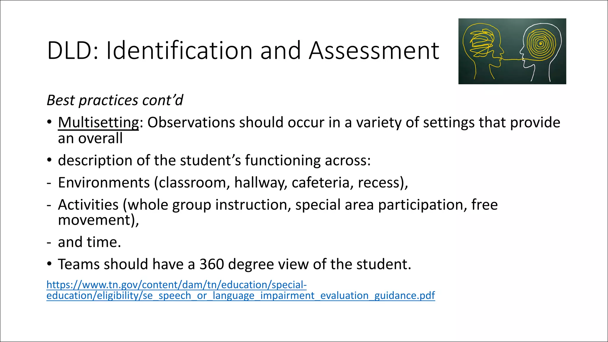 DLD: Identification and Assessment
Best practices cont’d
• Multisetting: Observations should occur in a variety of settings that provide
an overall
• description of the student’s functioning across:
- Environments (classroom, hallway, cafeteria, recess),
- Activities (whole group instruction, special area participation, free
movement),
- and time.
• Teams should have a 360 degree view of the student.
https://www.tn.gov/content/dam/tn/education/special-
education/eligibility/se_speech_or_language_impairment_evaluation_guidance.pdf
 
