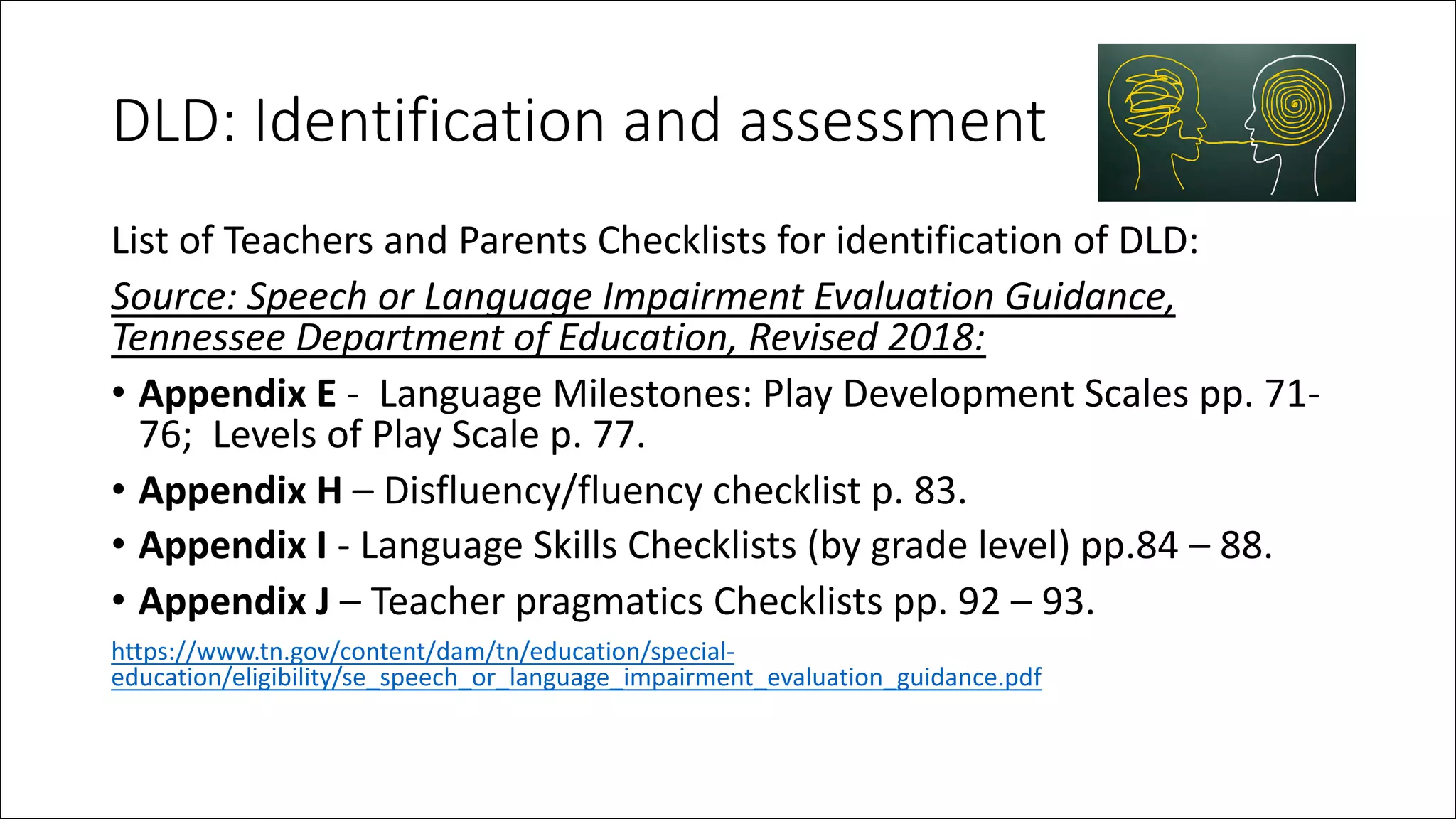 DLD: Identification and assessment
List of Teachers and Parents Checklists for identification of DLD:
Source: Speech or Language Impairment Evaluation Guidance,
Tennessee Department of Education, Revised 2018:
• Appendix E - Language Milestones: Play Development Scales pp. 71-
76; Levels of Play Scale p. 77.
• Appendix H – Disfluency/fluency checklist p. 83.
• Appendix I - Language Skills Checklists (by grade level) pp.84 – 88.
• Appendix J – Teacher pragmatics Checklists pp. 92 – 93.
https://www.tn.gov/content/dam/tn/education/special-
education/eligibility/se_speech_or_language_impairment_evaluation_guidance.pdf
 