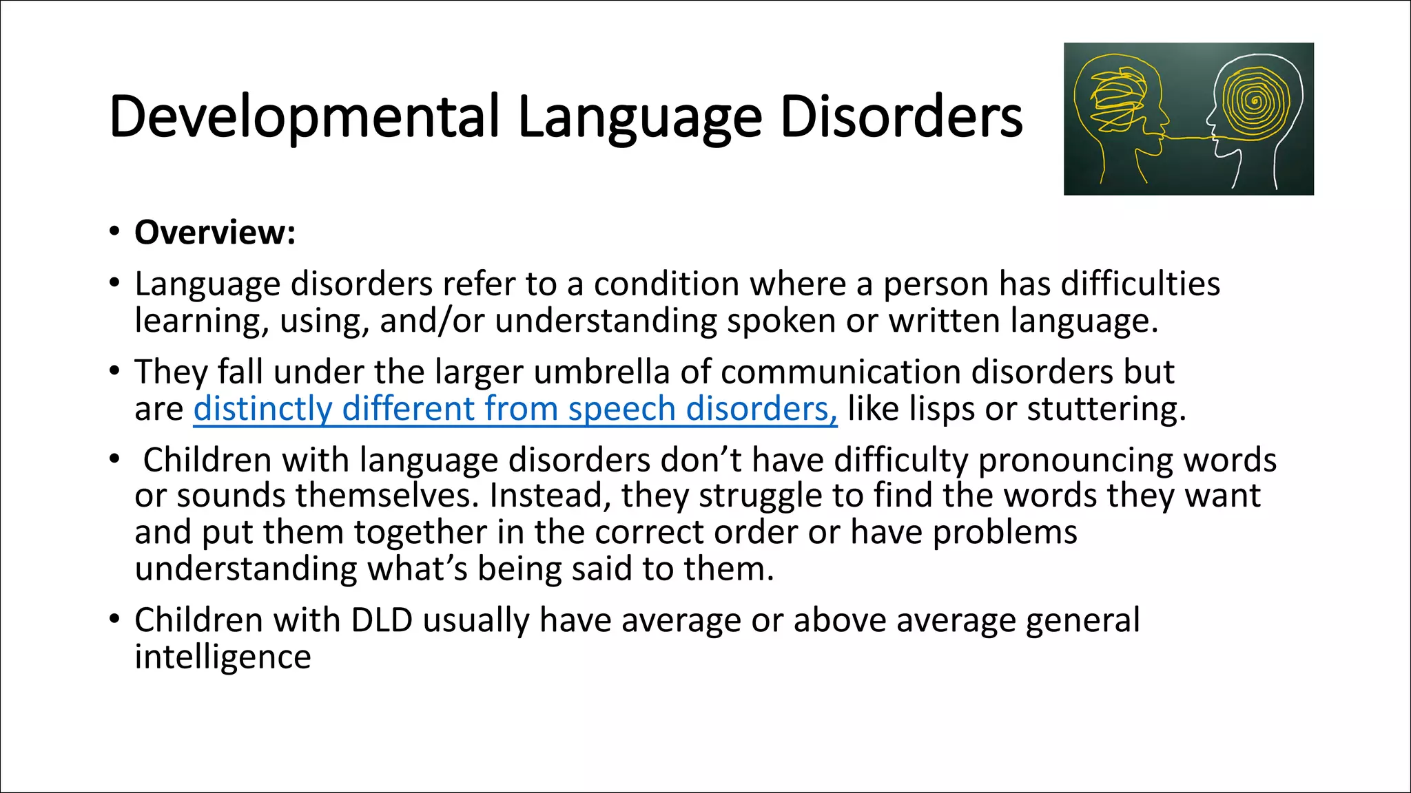 Developmental Language Disorders
• Overview:
• Language disorders refer to a condition where a person has difficulties
learning, using, and/or understanding spoken or written language.
• They fall under the larger umbrella of communication disorders but
are distinctly different from speech disorders, like lisps or stuttering.
• Children with language disorders don’t have difficulty pronouncing words
or sounds themselves. Instead, they struggle to find the words they want
and put them together in the correct order or have problems
understanding what’s being said to them.
• Children with DLD usually have average or above average general
intelligence
 