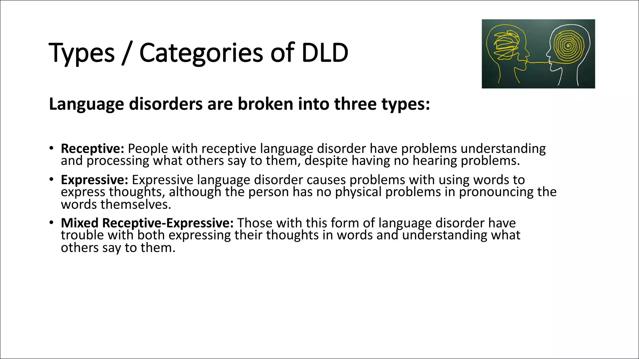 Types / Categories of DLD
Language disorders are broken into three types:
• Receptive: People with receptive language disorder have problems understanding
and processing what others say to them, despite having no hearing problems.
• Expressive: Expressive language disorder causes problems with using words to
express thoughts, although the person has no physical problems in pronouncing the
words themselves.
• Mixed Receptive-Expressive: Those with this form of language disorder have
trouble with both expressing their thoughts in words and understanding what
others say to them.
 
