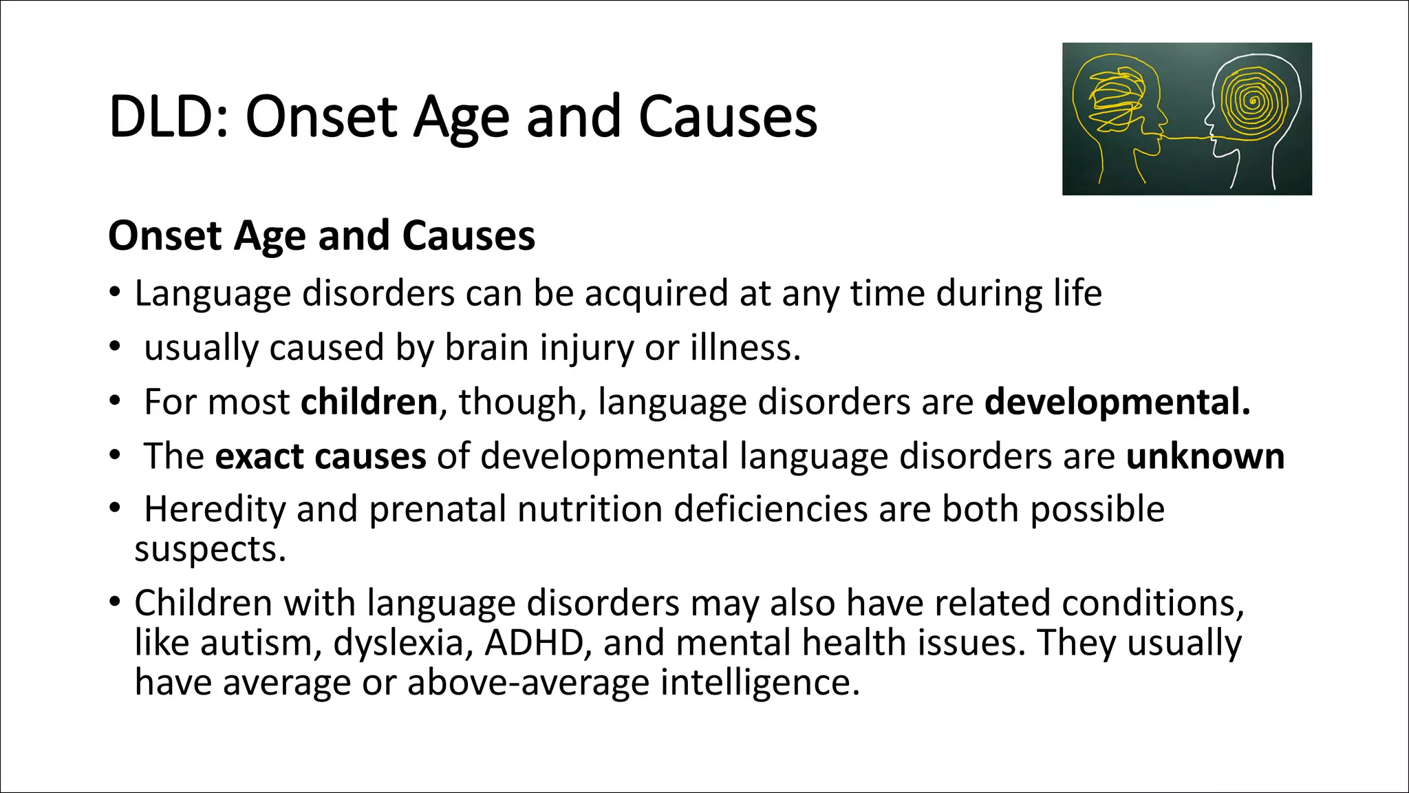 DLD: Onset Age and Causes
Onset Age and Causes
• Language disorders can be acquired at any time during life
• usually caused by brain injury or illness.
• For most children, though, language disorders are developmental.
• The exact causes of developmental language disorders are unknown
• Heredity and prenatal nutrition deficiencies are both possible
suspects.
• Children with language disorders may also have related conditions,
like autism, dyslexia, ADHD, and mental health issues. They usually
have average or above-average intelligence.
 