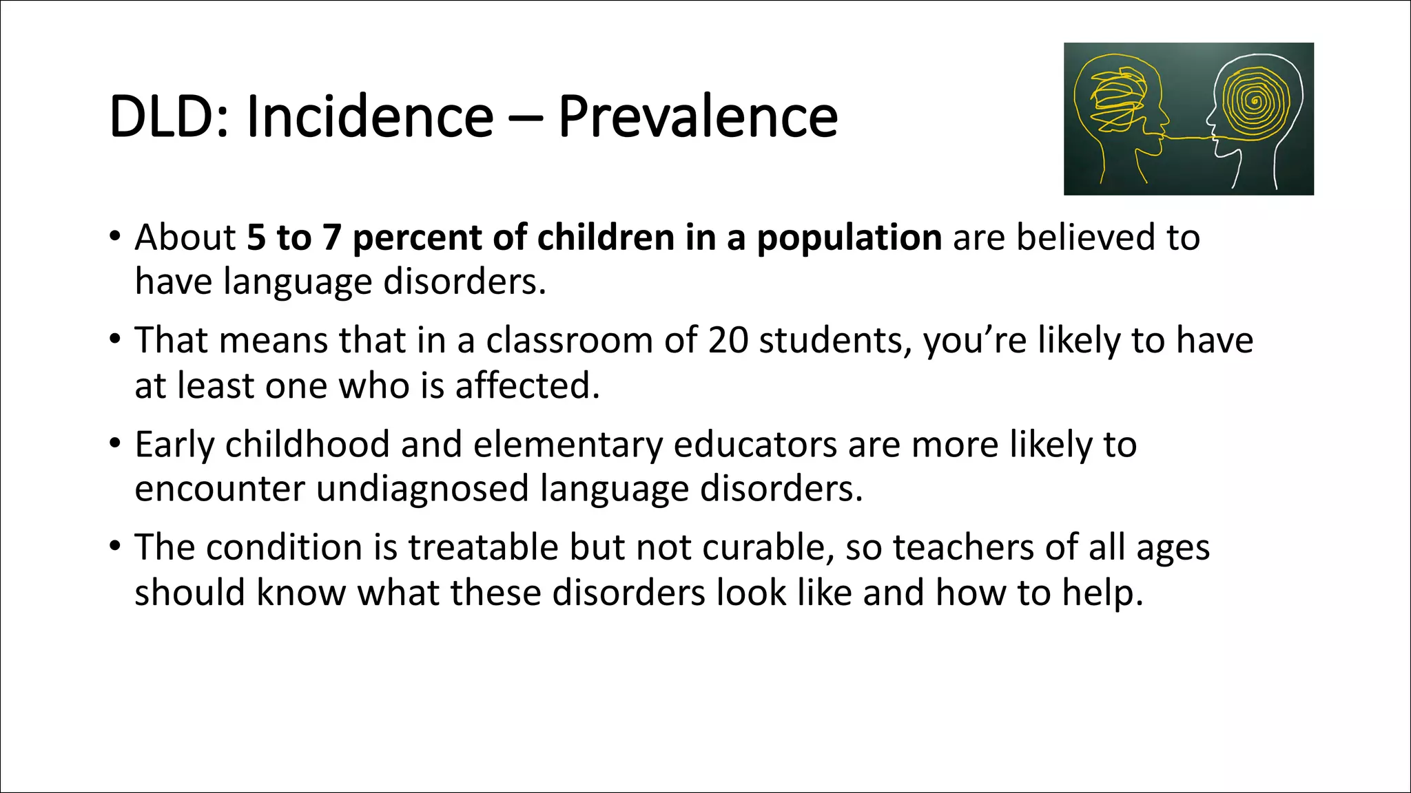 DLD: Incidence – Prevalence
• About 5 to 7 percent of children in a population are believed to
have language disorders.
• That means that in a classroom of 20 students, you’re likely to have
at least one who is affected.
• Early childhood and elementary educators are more likely to
encounter undiagnosed language disorders.
• The condition is treatable but not curable, so teachers of all ages
should know what these disorders look like and how to help.
 