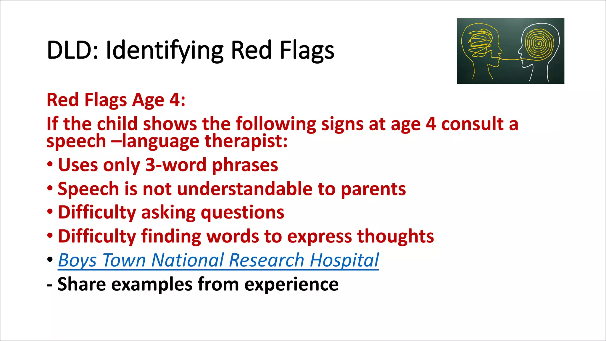 DLD: Identifying Red Flags
Red Flags Age 4:
If the child shows the following signs at age 4 consult a
speech –language therapist:
• Uses only 3-word phrases
• Speech is not understandable to parents
• Difficulty asking questions
• Difficulty finding words to express thoughts
• Boys Town National Research Hospital
- Share examples from experience
 