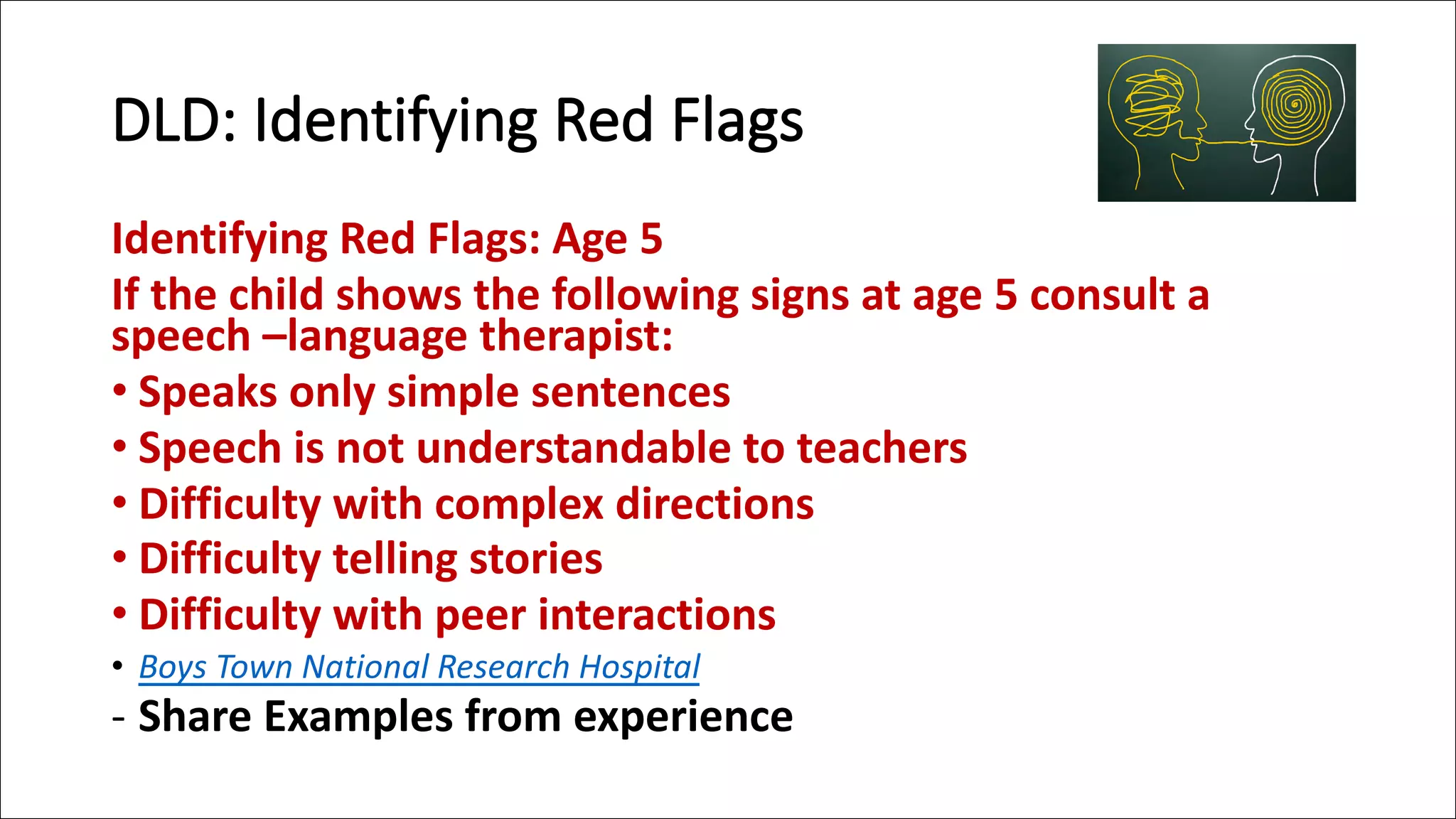 DLD: Identifying Red Flags
Identifying Red Flags: Age 5
If the child shows the following signs at age 5 consult a
speech –language therapist:
• Speaks only simple sentences
• Speech is not understandable to teachers
• Difficulty with complex directions
• Difficulty telling stories
• Difficulty with peer interactions
• Boys Town National Research Hospital
- Share Examples from experience
 