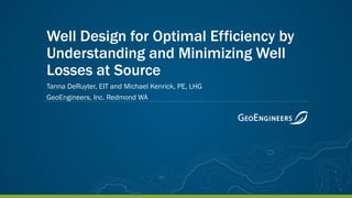 Well Design for Optimal Efficiency by
Understanding and Minimizing Well
Losses at Source
Tanna DeRuyter, EIT and Michael Kenrick, PE, LHG
GeoEngineers, Inc. Redmond WA
 