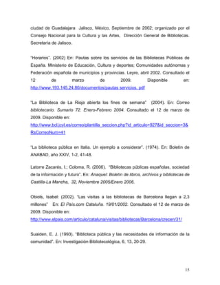 ciudad de Guadalajara Jalisco, México, Septiembre de 2002; organizado por el
Consejo Nacional para la Cultura y las Artes, Dirección General de Bibliotecas.
Secretaría de Jalisco.


“Horarios”. (2002) En: Pautas sobre los servicios de las Bibliotecas Públicas de
España. Ministerio de Educación, Cultura y deportes; Comunidades autónomas y
Federación española de municipios y provincias. Leyre, abril 2002. Consultado el
12          de           marzo       de         2009.           Disponible         en:
http://www.193.145.24.80/documentos/pautas servicios. pdf


“La Biblioteca de La Rioja abierta los fines de semana”          (2004). En: Correo
bibliotecario. Sumario 72. Enero-Febrero 2004. Consultado el 12 de marzo de
2009. Disponible en:
http://www.bcl.jcyl.es/correo/plantilla_seccion.php?id_articulo=927&id_seccion=3&
RsCorreoNum=41


“La biblioteca pública en Italia. Un ejemplo a considerar”. (1974). En: Boletín de
ANABAD, año XXIV, 1-2, 41-48.

Latorre Zacarés, I.; Coloma, R. (2006). “Bibliotecas públicas españolas, sociedad
de la información y futuro”. En: Anaquel: Boletín de libros, archivos y bibliotecas de
Castilla-La Mancha, 32, Noviembre 2005/Enero 2006.


Obiols, Isabel: (2002). “Las visitas a las bibliotecas de Barcelona llegan a 2,3
millones”   En: El País.com Cataluña. 19/01/2002. Consultado el 12 de marzo de
2009. Disponible en:
http://www.elpais.com/articulo/cataluna/visitas/bibliotecas/Barcelona/crecen/31/


Suaiden, E. J. (1993). “Biblioteca pública y las necesidades de información de la
comunidad”. En: Investigación Bibliotecológica, 6, 13, 20-29.




                                                                                   15
 