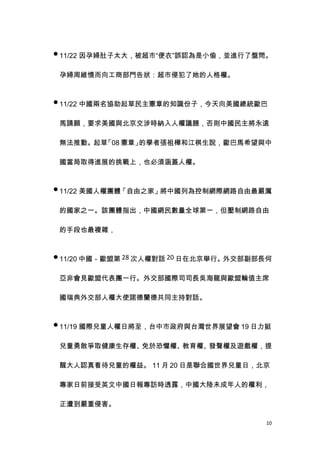  11/22 因孕婦肚子太大，被超市“便衣”誤認為是小偷，並進行了盤問。


 孕婦周維憤而向工商部門告狀：超市侵犯了她的人格權。


 11/22 中國兩名協助起草民主憲章的知識份子，今天向美國總統歐巴


 馬請願，要求美國與北京交涉時納入人權議題，否則中國民主將永遠

 無法推動。起草「08 憲章」的學者張祖樺和江棋生說，歐巴馬希望與中

 國當局取得進展的挑戰上，也必須涵蓋人權。


 11/22 美國人權團體「自由之家」將中國列為控制網際網路自由最嚴厲

 的國家之一。該團體指出，中國網民數量全球第一，但壓制網路自由

 的手段也最複雜，


 11/20 中國－歐盟第 28 次人權對話 20 日在北京舉行。外交部副部長何


 亞非會見歐盟代表團一行。外交部國際司司長吳海龍與歐盟輪值主席

 國瑞典外交部人權大使諾德蘭德共同主持對話。


 11/19 國際兒童人權日將至，台中市政府與台灣世界展望會 19 日力挺


 兒童勇敢爭取健康生存權、免於恐懼權、教育權、發聲權及遊戲權，提

 醒大人認真看待兒童的權益。 11 月 20 日是聯合國世界兒童日，北京

 專家日前接受英文中國日報專訪時透露，中國大陸未成年人的權利，

 正遭到嚴重侵害。

                                       10
 