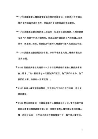  11/19 美國國會人權委員會輪值主席史密斯指出，全世界只有中國大


 陸的女性自殺率高於男性，原因是許多婦女被政府強迫墮胎。


 11/18 美國總統歐巴馬訪華已經結束，但是涉及到互聯網、人權等話題

 在海內外輿論中仍然討論熱烈。就此話題本台採訪了大陸異議人士馬

 曉明、焦國標、陳西。他們認為中國的人權還得中國人民自己去爭取。


 11/18 美國總統歐巴馬到訪中國，李和平等數名大陸人權律師遭北京


 當局控制。


 11/18 美國留美學生吳娟於十一月十日在華盛頓的國會人權委員會聽


 會上懇求，「他（歐巴馬）一定要為我們說話，為了我們的生命，為了

 我們的人權，他現在一定要說話 。
               」


 11/18 香港人權監察發表聲明，對政府今天公布的政改方案，表示失


 望和遺憾。


 11/17 雙方都認識到，中國與美國在人權領域存在分歧。雙方本著平等

 和相互尊重的精神處理有關分歧，並按照國際人權文書促進和保護人

 權，決定於二 O 一 O 年二月底前在華盛頓舉行下一輪中美人權對話。




                                   11
 
