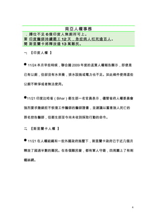 南亞人權事務
、 蹲位不足6 億印度人無廁所可上。
要 印度醫師持續罷工 12 天 ，急症病人枉死逾百人 。
 、
聞 斯里蘭卡將釋放逾 13 萬難民。
 、


一、【印度人權 】


 11/24 本月早些時候，聯合國 2009 年度的孟買人權報告顯示，即便是


已有公廁，但卻沒有水來衝，排水設施或電力也不足。如此條件使得這些

公廁不幹淨或者無法使用。


11/21 印度比哈省（Bihar）衛生部一名官員表示，儘管省府人權委員會


強烈要求撤銷拒不恢復工作醫師的醫師證書，並建議以蓄意致人死亡的

罪名控告醫師，但衛生部至今尚未收到採取行動的命令。


二、【斯里蘭卡人權 】


 11/21 在人權組織和一些外國政府施壓下，斯里蘭卡政府已于近几個月


釋放了超過半數的難民。在各個難民營，都有軍人守衛，四周圍上了有刺

鐵絲網。




                                          4
 