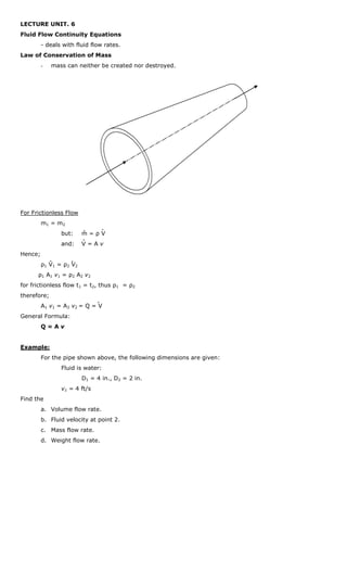 LECTURE UNIT. 6
Fluid Flow Continuity Equations
         - deals with fluid flow rates.
Law of Conservation of Mass
         -   mass can neither be created nor destroyed.




For Frictionless Flow
         m1 = m 2
                            .        .
                 but:       m=ρV
                            .
                 and:       V=Av
Hence;
             .        .
         ρ1 V 1 = ρ 2 V 2
      ρ 1 A 1 v 1 = ρ2 A 2 v 2
for frictionless flow t1 = t2, thus ρ1 = ρ2
therefore;
                                 .
         A1 v1 = A2 v2 = Q = V
General Formula:
         Q=Av


Example:
         For the pipe shown above, the following dimensions are given:
                 Fluid is water:
                            D1 = 4 in., D2 = 2 in.
                 v1 = 4 ft/s
Find the
         a. Volume flow rate.
         b. Fluid velocity at point 2.
         c. Mass flow rate.
         d. Weight flow rate.
 