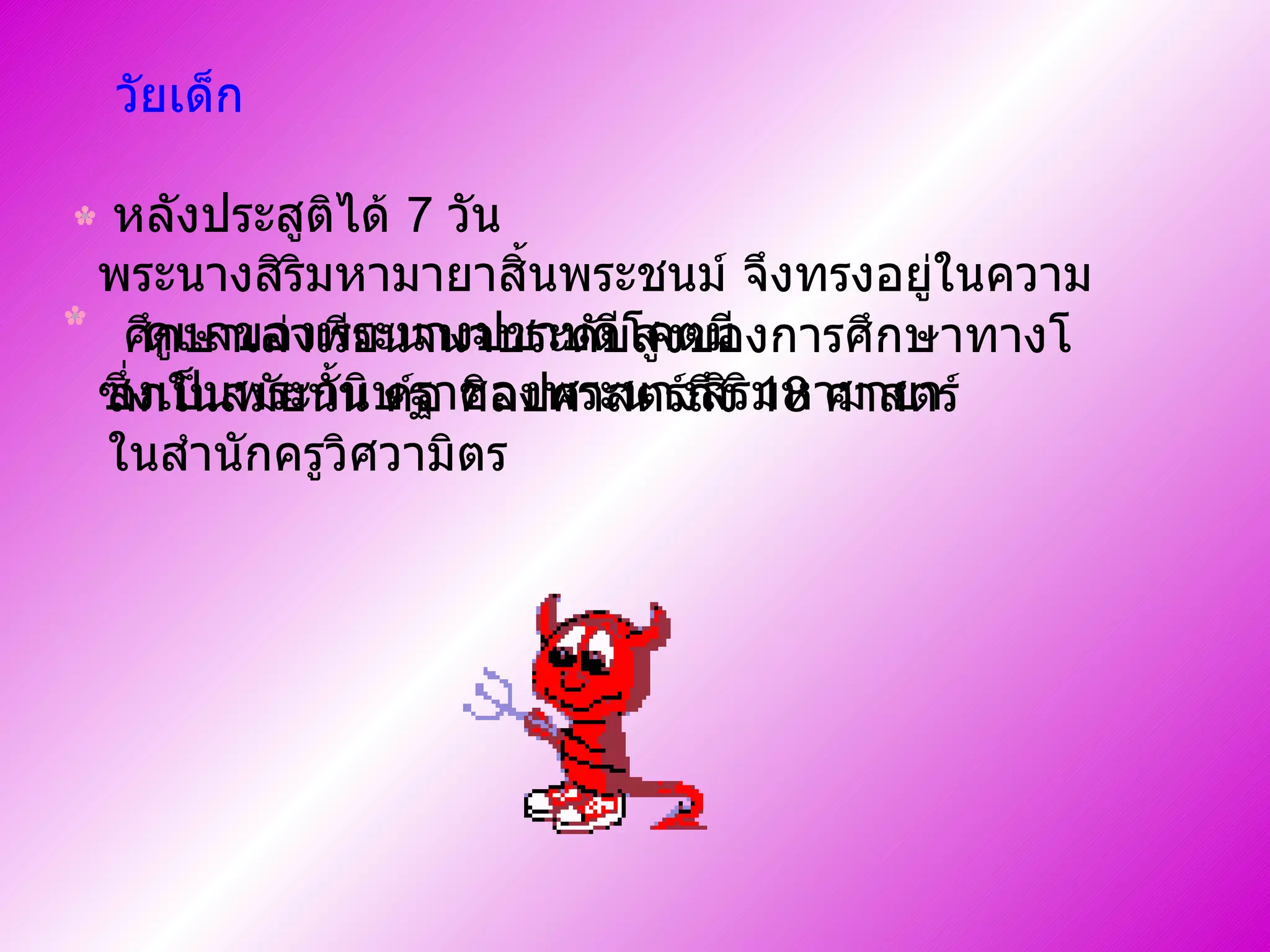 วัยเด็ก หลังประสูติได้  7   วัน พระนางสิริมหามายาสิ้นพระชนม์ จึงทรงอยู่ในความ  ดูแลของพระนางปชาบดีโคตมี    ซึ่งเป็นพระกนิษฐาของพระนางสิริมหามายา      ศึกษาเล่าเรียนจนจบระดับสูงของการศึกษาทางโลกในสมัยนั้น ค์อ ศิลปศาสตร์ถึง  18   ศาสตร์ ในสำนักครูวิศวามิตร    