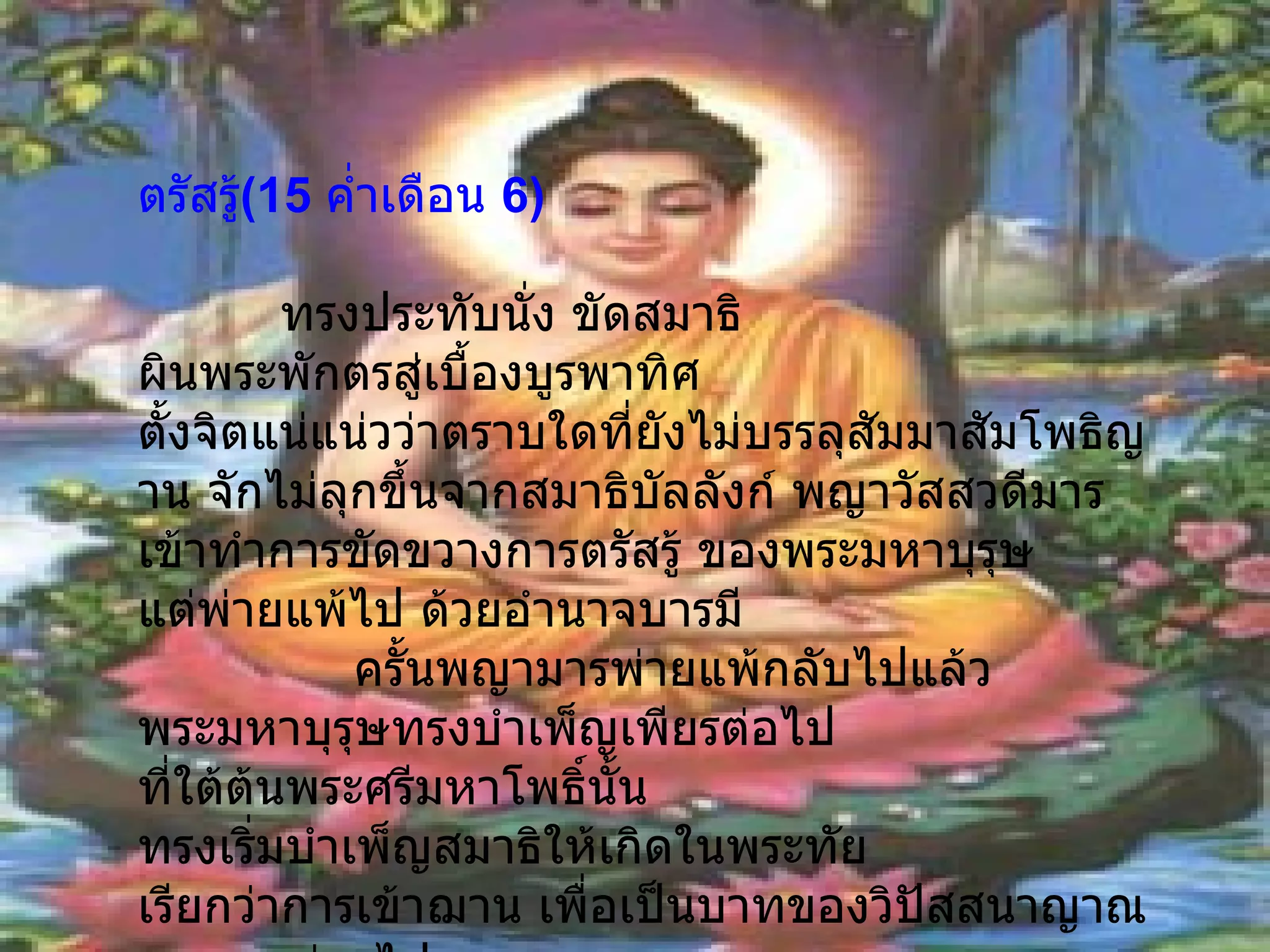 ตรัสรู้ ( 15   ค่ำเดือน  6 )                                     ทรงประทับนั่ง ขัดสมาธิ ผินพระพักตรสู่เบื้องบูรพาทิศ ตั้งจิตแน่แน่วว่าตราบใดที่ยังไม่บรรลุสัมมาสัมโพธิญาน จักไม่ลุกขึ้นจากสมาธิบัลลังก์ พญาวัสสวดีมาร เข้าทำการขัดขวางการตรัสรู้ ของพระมหาบุรุษ แต่พ่ายแพ้ไป ด้วยอำนาจบารมี                ครั้นพญามารพ่ายแพ้กลับไปแล้ว พระมหาบุรุษทรงบำเพ็ญเพียรต่อไป ที่ใต้ต้นพระศรีมหาโพธิ์นั้น ทรงเริ่มบำเพ็ญสมาธิให้เกิดในพระทัย เรียกว่าการเข้าฌาน เพื่อเป็นบาทของวิปัสสนาญาณ จนเวลาผ่านไป 