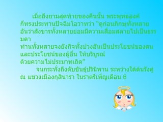 เมื่อถึงยามสุดท้ายของคืนนั้น พระพุทธองค์ ก็ทรงประทานปัจฉิมโอวาทว่า  “ ดูก่อนภิกษุทั้งหลาย อันว่าสังขารทั้งหลายย่อมมีความเสื่อมสลายไปเป็นธรรมดา ท่านทั้งหลายจงยังกิจทั้งปวงอันเป็นประโยชน์ของตน และประโยชน์ของผู้อื่น ให้บริบูรณ์ ด้วยความไม่ประมาทเถิด ”          จนกระทั่งถึงดับขันธุ์ปรินิพาน ระหว่างใต้ต้นรังคู่ ณ แขวงเมืองกุสินารา ในราตรีเพ็ญเดือน  6 